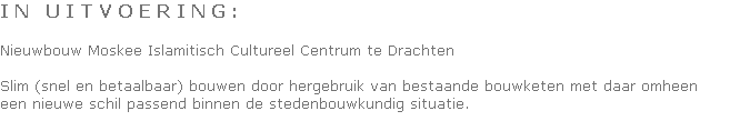 I N   U I T V O E R I N G :

Nieuwbouw Moskee Islamitisch Cultureel Centrum te Drachten

Slim (snel en betaalbaar) bouwen door hergebruik van bestaande bouwketen met daar omheen 
een nieuwe schil passend binnen de stedenbouwkundig situatie.