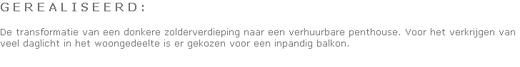 G E R E A L I S E E R D :

De transformatie van een donkere zolderverdieping naar een verhuurbare penthouse. Voor het verkrijgen van veel daglicht in het woongedeelte is er gekozen voor een inpandig balkon.
