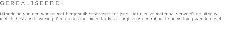 G E R E A L I S E E R D :

Uitbreiding van een woning met hergebruik bestaande kozijnen. Het nieuwe materiaal verweeft de uitbouw met de bestaande woning. Een ronde aluminium dak kraal zorgt voor een robuuste beëindiging van de gevel.
